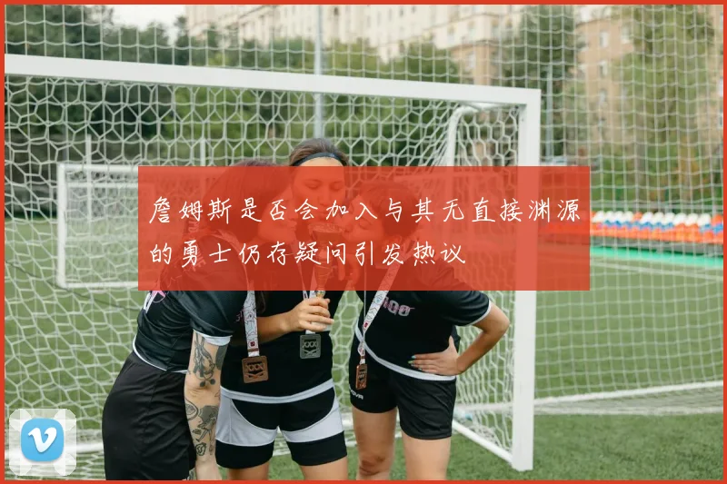 詹姆斯是否会加入与其无直接渊源的勇士仍存疑问引发热议