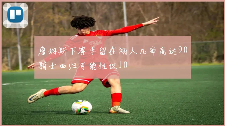 詹姆斯下赛季留在湖人几率高达90骑士回归可能性仅10