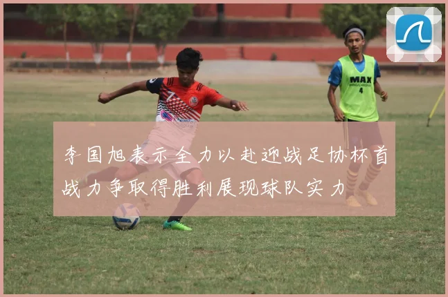 李国旭表示全力以赴迎战足协杯首战力争取得胜利展现球队实力