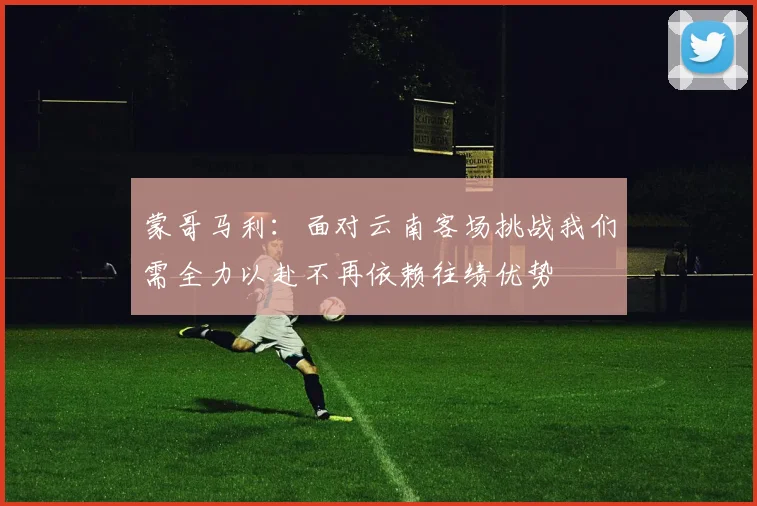 蒙哥马利：面对云南客场挑战我们需全力以赴不再依赖往绩优势