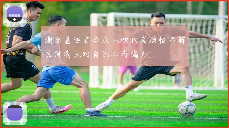 谢尔基坦言公众人物也有烦恼不解为何有人对自己心存偏见
