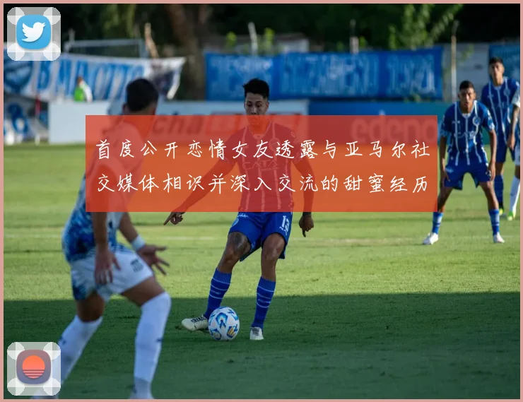 首度公开恋情女友透露与亚马尔社交媒体相识并深入交流的甜蜜经历