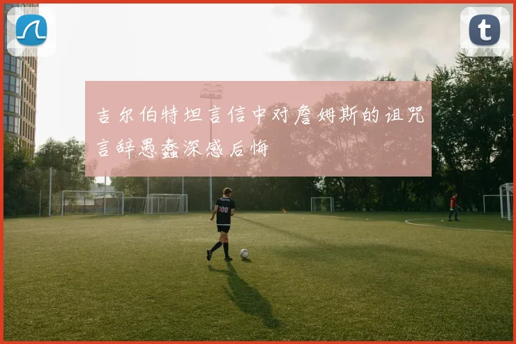 吉尔伯特坦言信中对詹姆斯的诅咒言辞愚蠢深感后悔