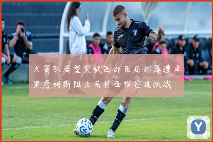 火箭队渴望突破西部困局却屡遭库里詹姆斯阻击或将面临重建挑战