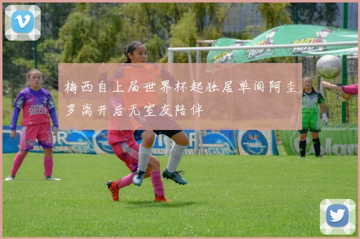 梅西自上届世界杯起独居单间阿圭罗离开后无室友陪伴
