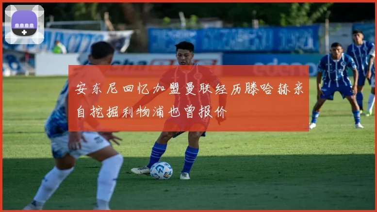 安东尼回忆加盟曼联经历滕哈赫亲自挖掘利物浦也曾报价