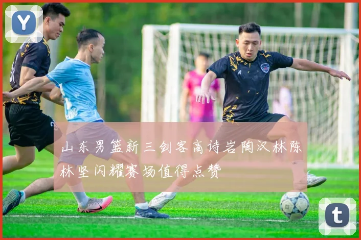山东男篮新三剑客高诗岩陶汉林陈林坚闪耀赛场值得点赞