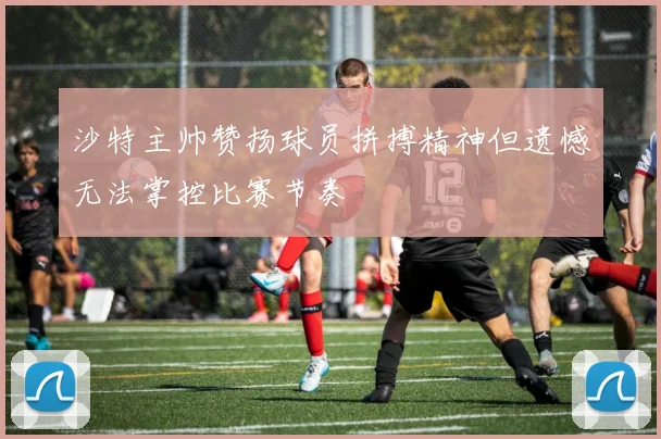 沙特主帅赞扬球员拼搏精神但遗憾无法掌控比赛节奏