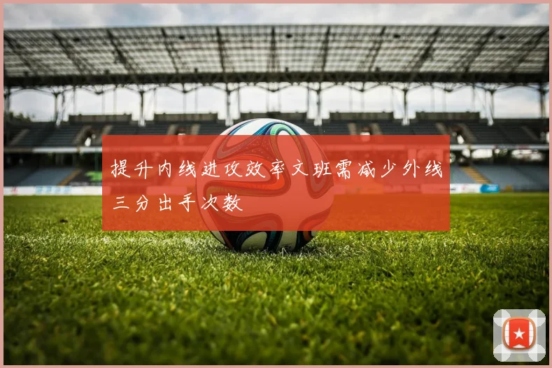 提升内线进攻效率文班需减少外线三分出手次数