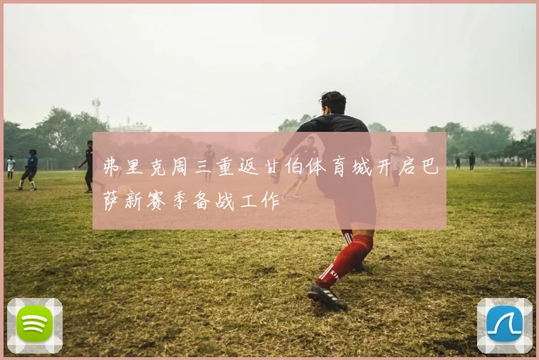 弗里克周三重返甘伯体育城开启巴萨新赛季备战工作