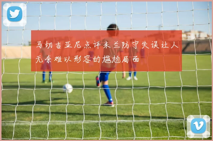 马切吉亚尼点评米兰防守失误让人无奈难以形容的尴尬局面