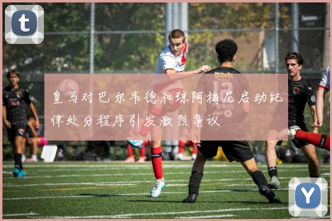皇马对巴尔韦德和琼阿梅尼启动纪律处分程序引发激烈争议