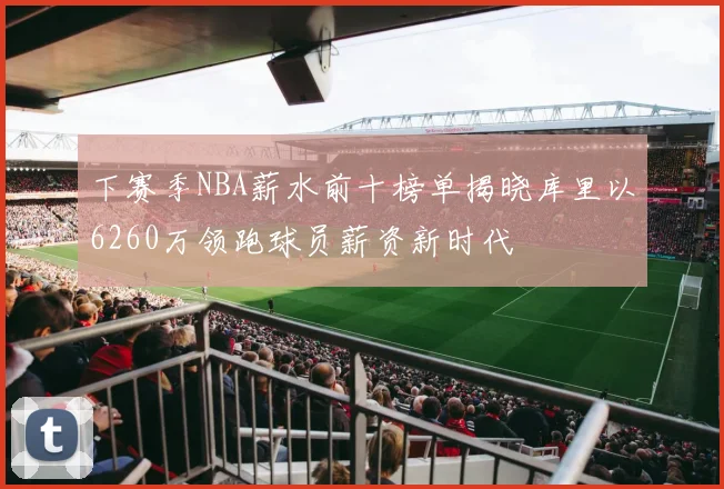 下赛季NBA薪水前十榜单揭晓库里以6260万领跑球员薪资新时代