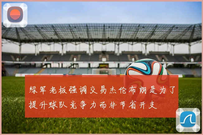 绿军老板强调交易杰伦布朗是为了提升球队竞争力而非节省开支