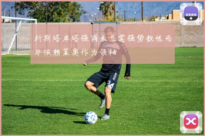 科斯塔库塔强调米兰需强势教练而非依赖莱奥作为领袖