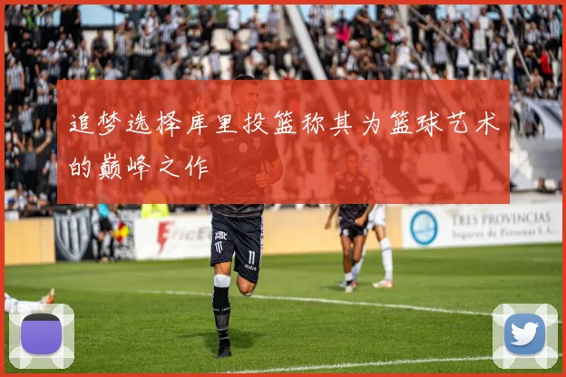 追梦选择库里投篮称其为篮球艺术的巅峰之作