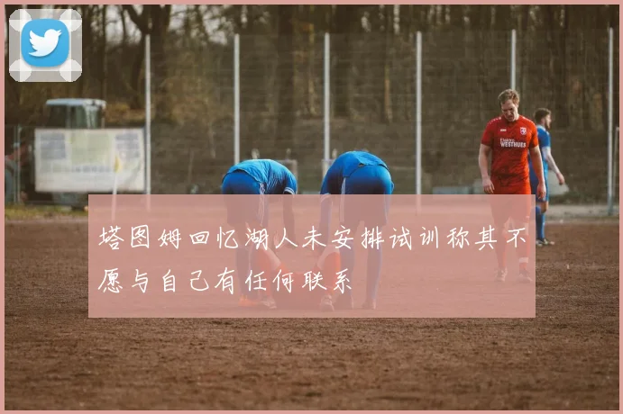 塔图姆回忆湖人未安排试训称其不愿与自己有任何联系
