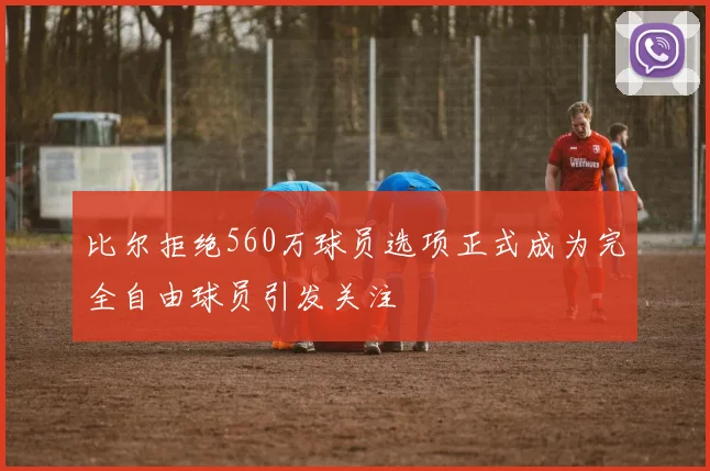 比尔拒绝560万球员选项正式成为完全自由球员引发关注