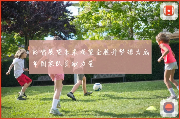 彭啸展望未来渴望全胜并梦想为成年国家队贡献力量