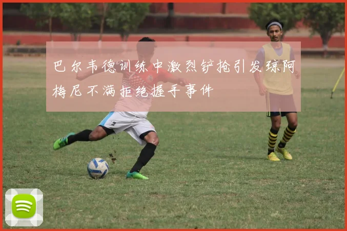 巴尔韦德训练中激烈铲抢引发琼阿梅尼不满拒绝握手事件