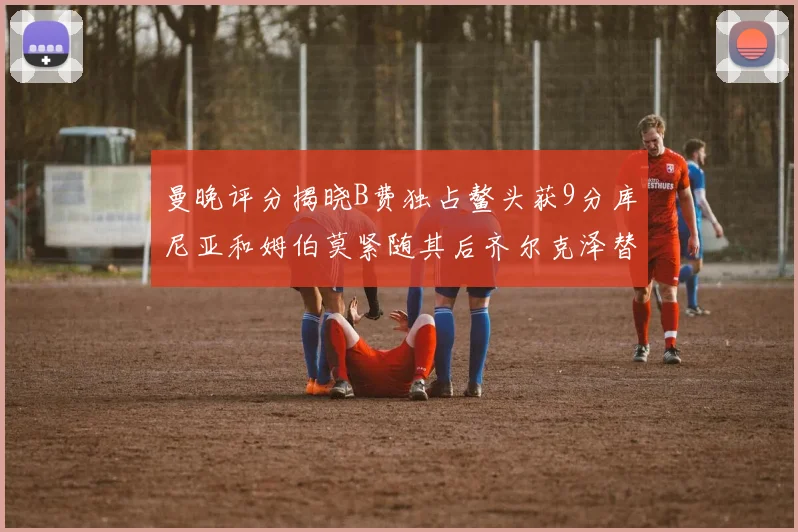 曼晚评分揭晓B费独占鳌头获9分库尼亚和姆伯莫紧随其后齐尔克泽替补仅得5分