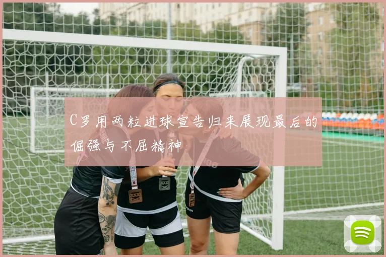 C罗用两粒进球宣告归来展现最后的倔强与不屈精神