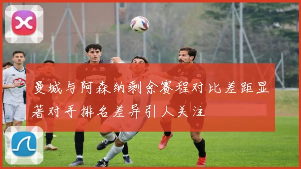 曼城与阿森纳剩余赛程对比差距显著对手排名差异引人关注